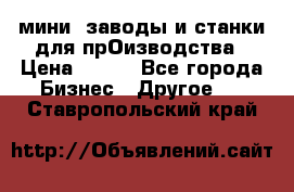 мини- заводы и станки для прОизводства › Цена ­ 100 - Все города Бизнес » Другое   . Ставропольский край